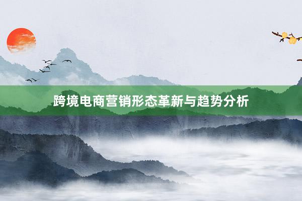 跨境电商营销形态革新与趋势分析