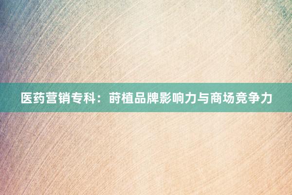 医药营销专科：莳植品牌影响力与商场竞争力